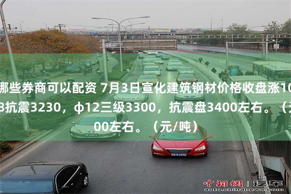 哪些券商可以配资 7月3日宣化建筑钢材价格收盘涨10，φ18抗震3230，φ12三级3300，抗震盘3400左右。（元/吨）
