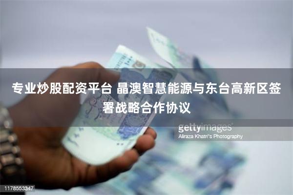 专业炒股配资平台 晶澳智慧能源与东台高新区签署战略合作协议