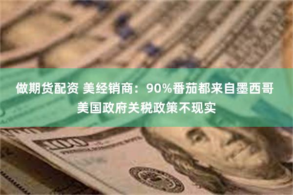 做期货配资 美经销商：90%番茄都来自墨西哥 美国政府关税政策不现实