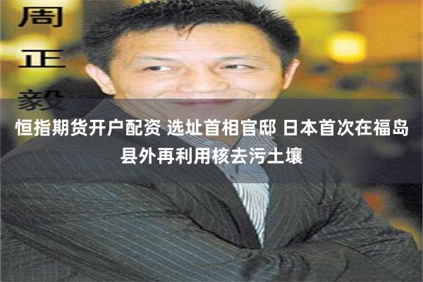 恒指期货开户配资 选址首相官邸 日本首次在福岛县外再利用核去污土壤