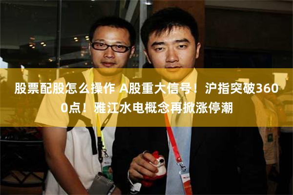 股票配股怎么操作 A股重大信号！沪指突破3600点！雅江水电概念再掀涨停潮