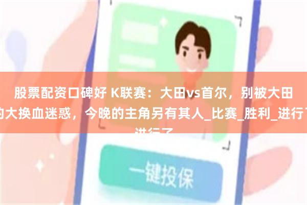 股票配资口碑好 K联赛：大田vs首尔，别被大田的大换血迷惑，今晚的主角另有其人_比赛_胜利_进行了