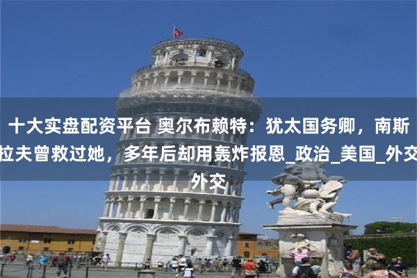 十大实盘配资平台 奥尔布赖特：犹太国务卿，南斯拉夫曾救过她，多年后却用轰炸报恩_政治_美国_外交