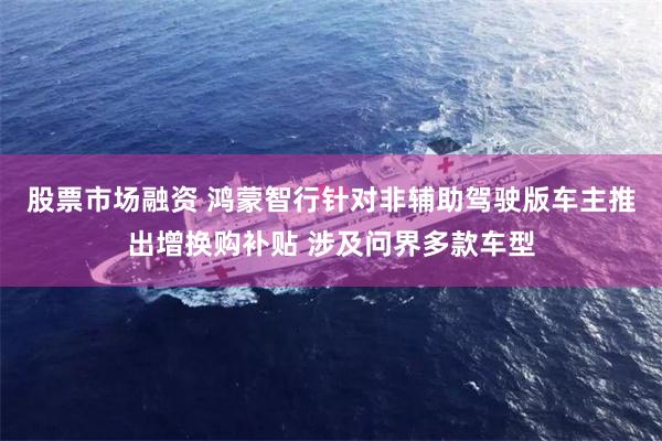 股票市场融资 鸿蒙智行针对非辅助驾驶版车主推出增换购补贴 涉及问界多款车型