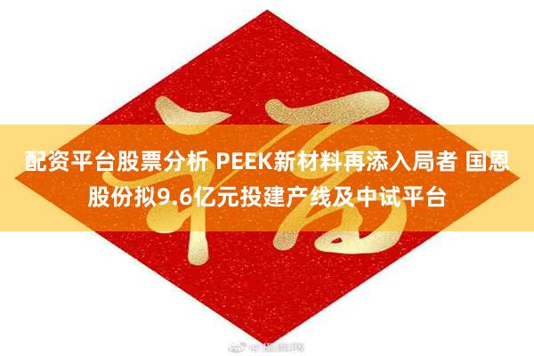 配资平台股票分析 PEEK新材料再添入局者 国恩股份拟9.6亿元投建产线及中试平台
