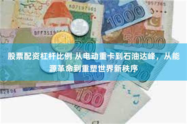 股票配资杠杆比例 从电动重卡到石油达峰，从能源革命到重塑世界新秩序