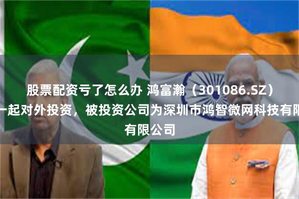 股票配资亏了怎么办 鸿富瀚（301086.SZ）新增一起对外投资，被投资公司为深圳市鸿智微网科技有限公司