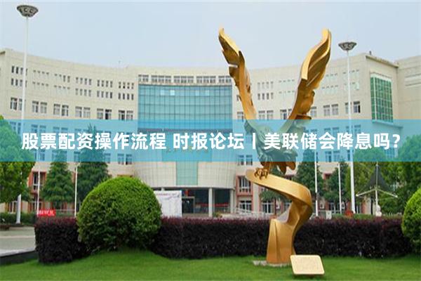 股票配资操作流程 时报论坛丨美联储会降息吗？