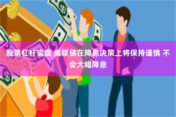 股票杠杆实盘 美联储在降息决策上将保持谨慎 不会大幅降息