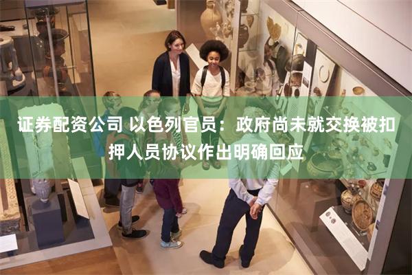 证券配资公司 以色列官员：政府尚未就交换被扣押人员协议作出明确回应