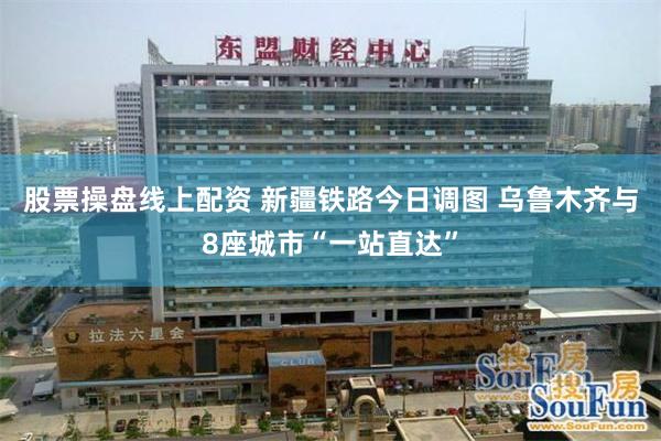 股票操盘线上配资 新疆铁路今日调图 乌鲁木齐与8座城市“一站直达”
