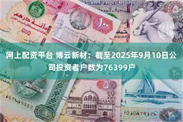 网上配资平台 博云新材：截至2025年9月10日公司投资者户数为76399户