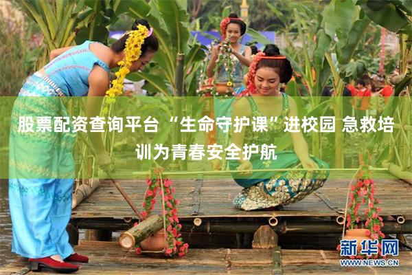 股票配资查询平台 “生命守护课”进校园 急救培训为青春安全护航