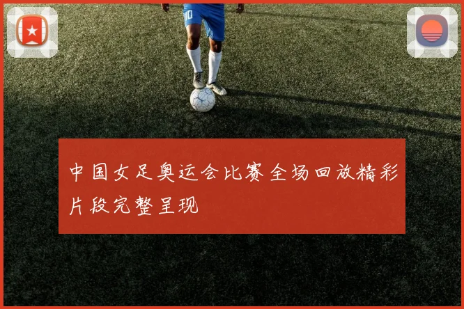 中国女足奥运会比赛全场回放精彩片段完整呈现