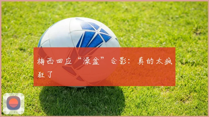 梅西回应“澡盆”合影：真的太疯狂了