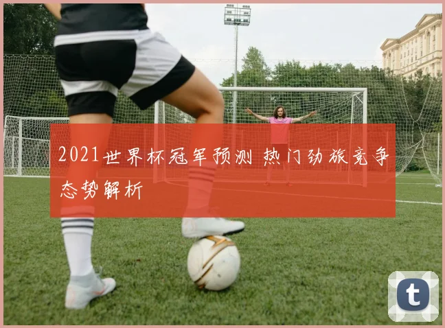 2021世界杯冠军预测 热门劲旅竞争态势解析