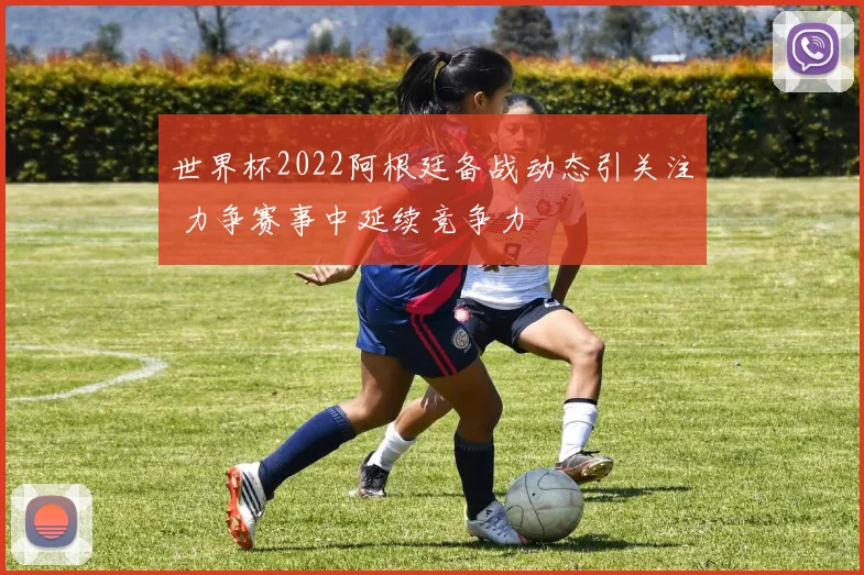 世界杯2022阿根廷备战动态引关注 力争赛事中延续竞争力