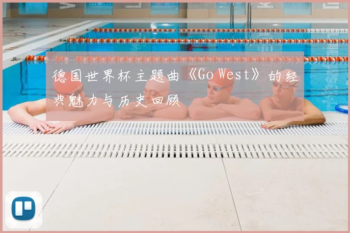德国世界杯主题曲《Go West》的经典魅力与历史回顾