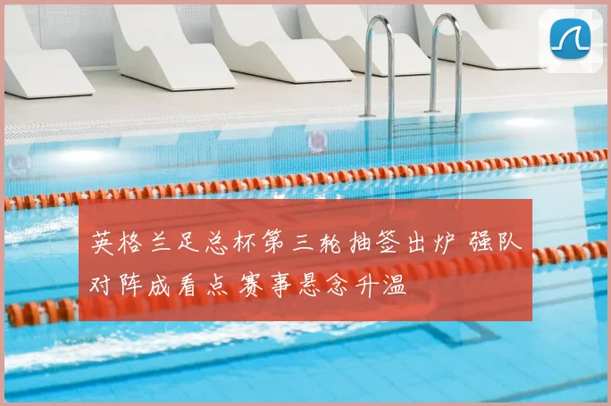 英格兰足总杯第三轮抽签出炉 强队对阵成看点 赛事悬念升温