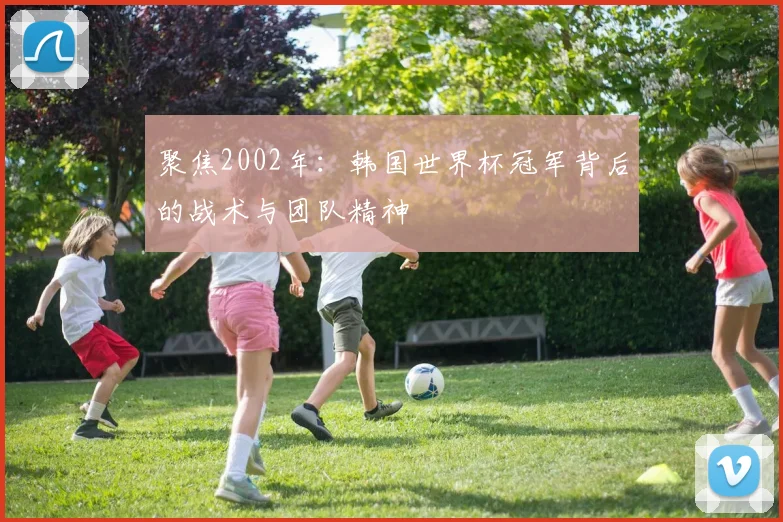 聚焦2002年:韩国世界杯冠军背后的战术与团队精神