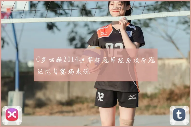 C罗回顾2014世界杯冠军经历谈夺冠记忆与赛场表现
