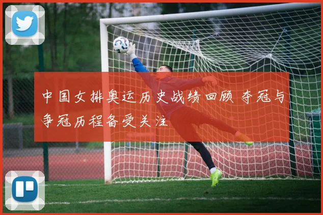 中国女排奥运历史战绩回顾 夺冠与争冠历程备受关注