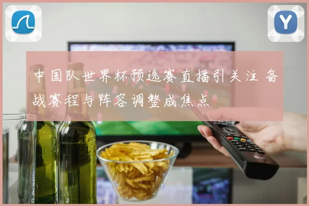 中国队世界杯预选赛直播引关注 备战赛程与阵容调整成焦点