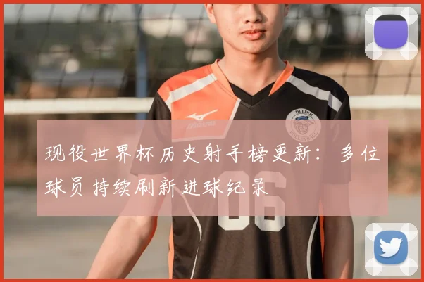 现役世界杯历史射手榜更新:多位球员持续刷新进球纪录