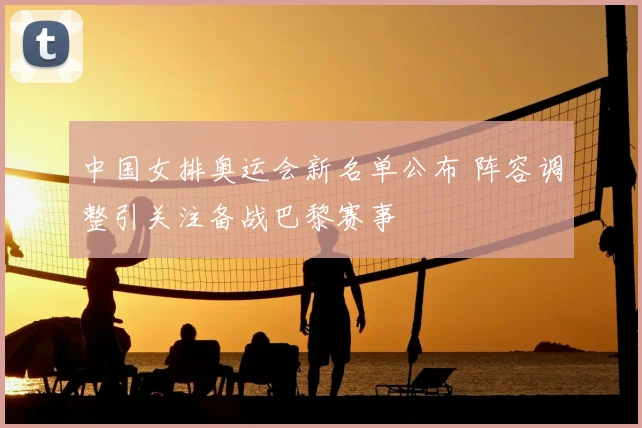 中国女排奥运会新名单公布 阵容调整引关注备战巴黎赛事