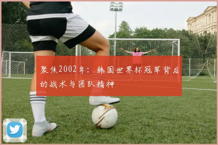 聚焦2002年：韩国世界杯冠军背后的战术与团队精神