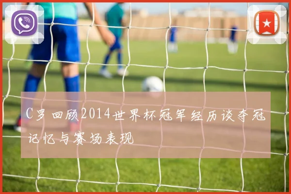 C罗回顾2014世界杯冠军经历谈夺冠记忆与赛场表现