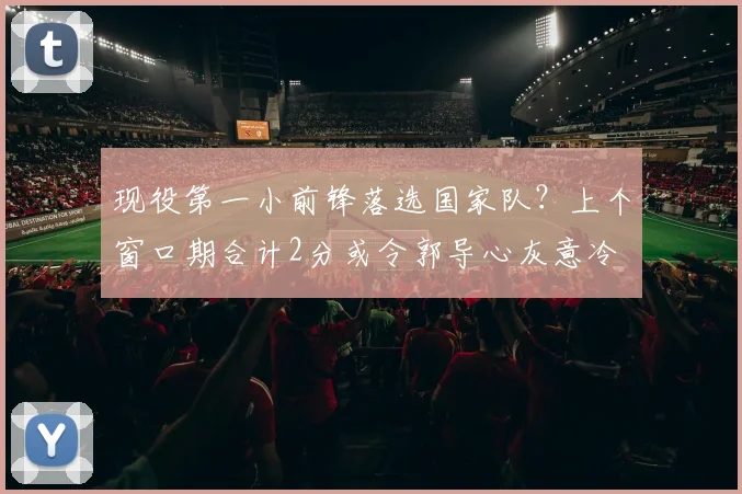 现役第一小前锋落选国家队?上个窗口期合计2分或令郭导心灰意冷