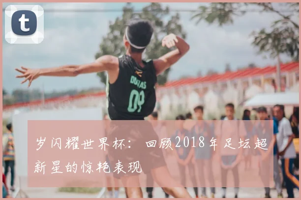 岁闪耀世界杯:回顾2018年足坛超新星的惊艳表现