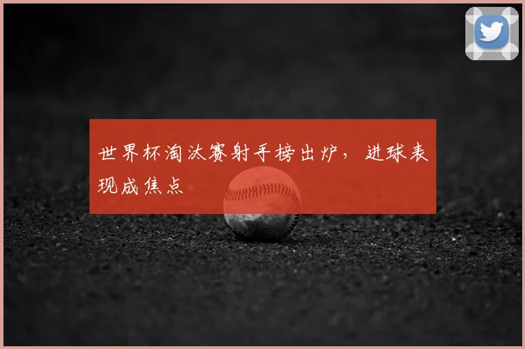 世界杯淘汰赛射手榜出炉，进球表现成焦点