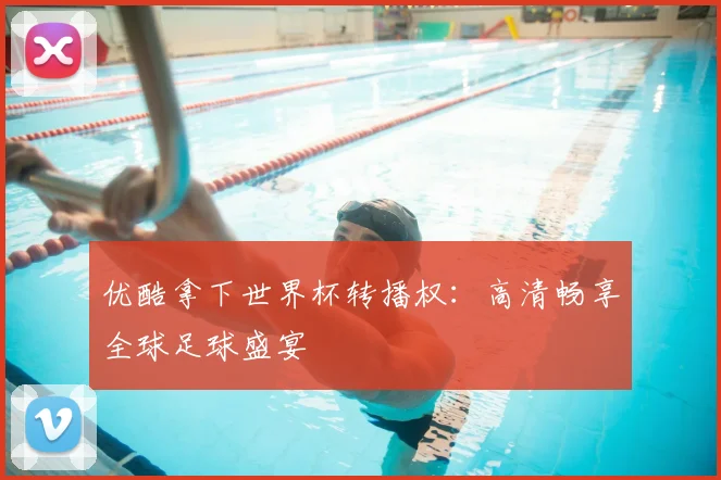优酷拿下世界杯转播权:高清畅享全球足球盛宴